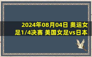 2024年08月04日 奥运女足1/4决赛 美国女足vs日本女足 全场录像